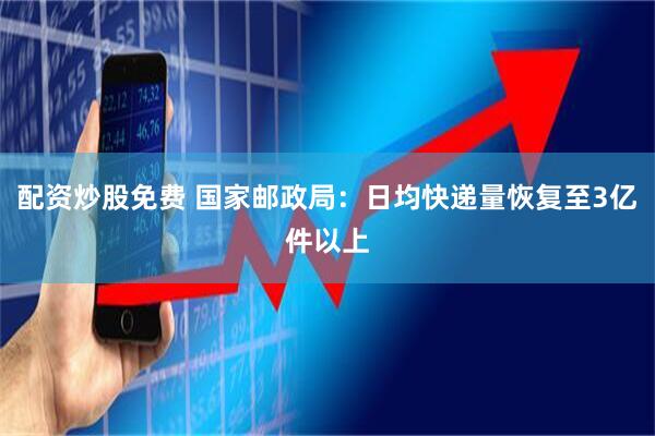 配资炒股免费 国家邮政局：日均快递量恢复至3亿件以上