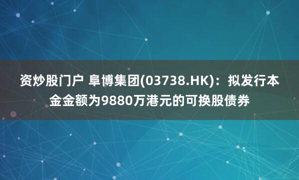 资炒股门户 阜博集团(03738.HK)：拟发行本金金额为9880万港元的可换股债券