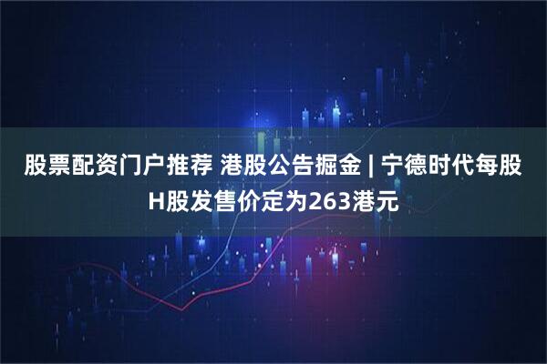 股票配资门户推荐 港股公告掘金 | 宁德时代每股H股发售价定为263港元
