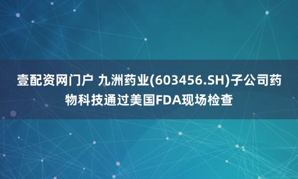 壹配资网门户 九洲药业(603456.SH)子公司药物科技通过美国FDA现场检查