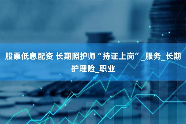 股票低息配资 长期照护师“持证上岗”_服务_长期护理险_职业