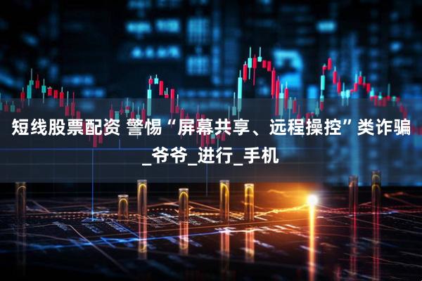 短线股票配资 警惕“屏幕共享、远程操控”类诈骗_爷爷_进行_手机