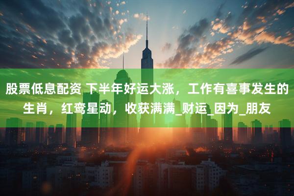 股票低息配资 下半年好运大涨，工作有喜事发生的生肖，红鸾星动，收获满满_财运_因为_朋友