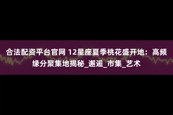 合法配资平台官网 12星座夏季桃花盛开地：高频缘分聚集地揭秘_邂逅_市集_艺术