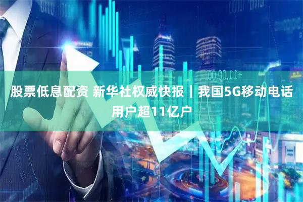 股票低息配资 新华社权威快报｜我国5G移动电话用户超11亿户