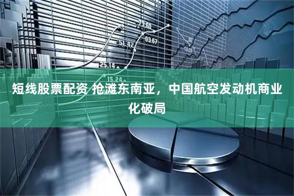 短线股票配资 抢滩东南亚，中国航空发动机商业化破局