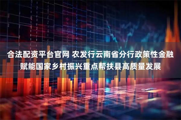 合法配资平台官网 农发行云南省分行政策性金融赋能国家乡村振兴重点帮扶县高质量发展