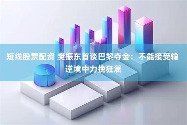短线股票配资 樊振东首谈巴黎夺金：不能接受输 逆境中力挽狂澜