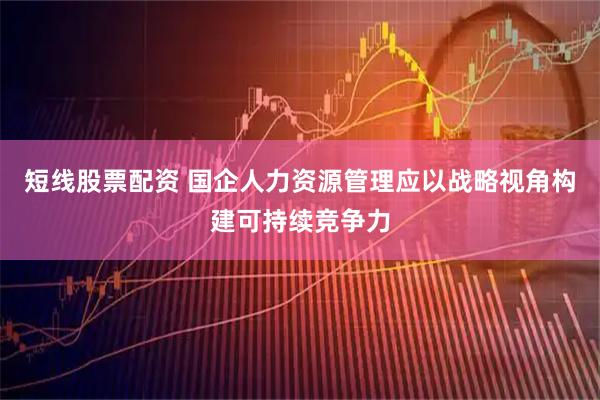 短线股票配资 国企人力资源管理应以战略视角构建可持续竞争力