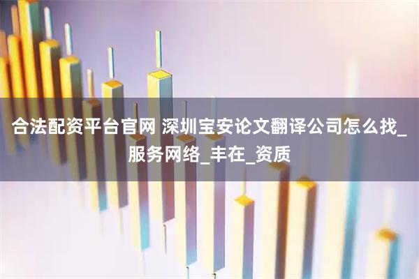 合法配资平台官网 深圳宝安论文翻译公司怎么找_服务网络_丰在_资质