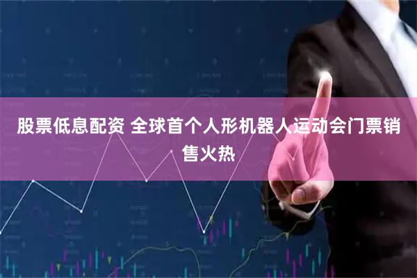 股票低息配资 全球首个人形机器人运动会门票销售火热