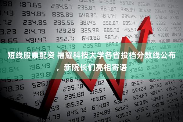短线股票配资 福耀科技大学各省投档分数线公布，新院长们亮相寄语