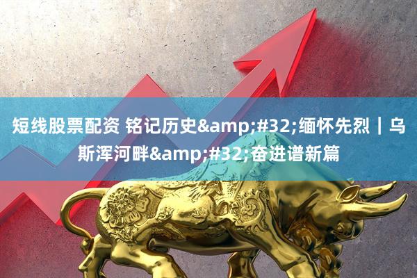 短线股票配资 铭记历史&#32;缅怀先烈｜乌斯浑河畔&#32;奋进谱新篇