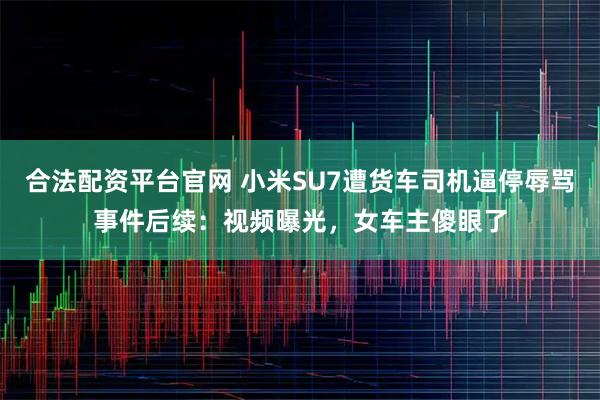 合法配资平台官网 小米SU7遭货车司机逼停辱骂事件后续：视频曝光，女车主傻眼了