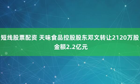 短线股票配资 天味食品控股股东邓文转让2120万股 金额2.2亿元