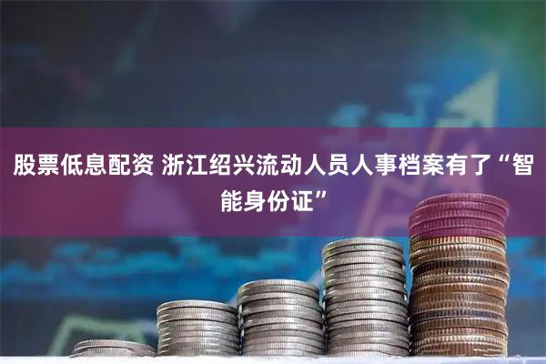 股票低息配资 浙江绍兴流动人员人事档案有了“智能身份证”