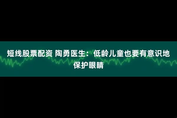 短线股票配资 陶勇医生：低龄儿童也要有意识地保护眼睛