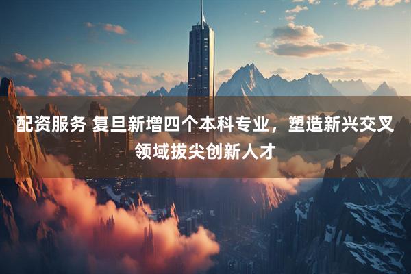 配资服务 复旦新增四个本科专业，塑造新兴交叉领域拔尖创新人才