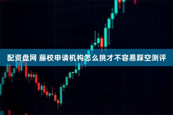 配资盘网 藤校申请机构怎么挑才不容易踩空测评