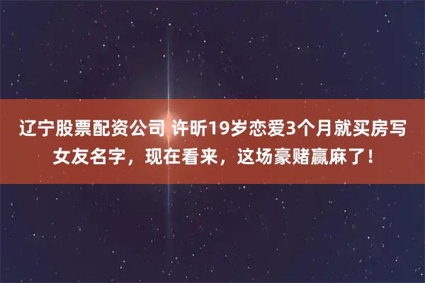 辽宁股票配资公司 许昕19岁恋爱3个月就买房写女友名字，现在看来，这场豪赌赢麻了！