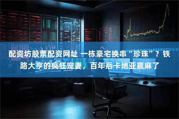 配资坊股票配资网址 一栋豪宅换串“珍珠”？铁路大亨的疯狂宠妻，百年后卡地亚赢麻了