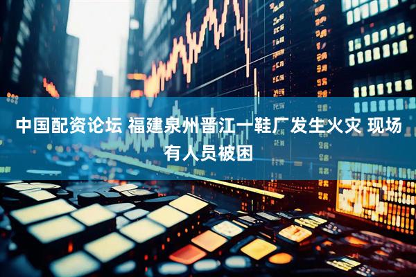 中国配资论坛 福建泉州晋江一鞋厂发生火灾 现场有人员被困