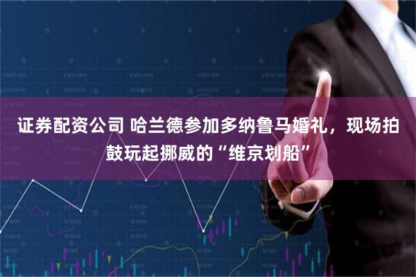 证券配资公司 哈兰德参加多纳鲁马婚礼，现场拍鼓玩起挪威的“维京划船”