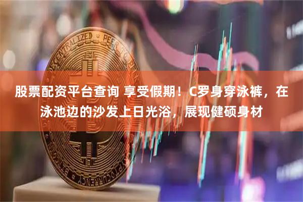 股票配资平台查询 享受假期！C罗身穿泳裤，在泳池边的沙发上日光浴，展现健硕身材