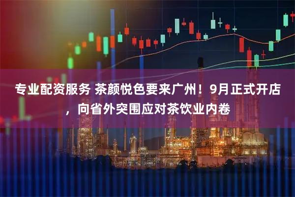专业配资服务 茶颜悦色要来广州!9月正式开店,向省外突围应对茶饮业内卷