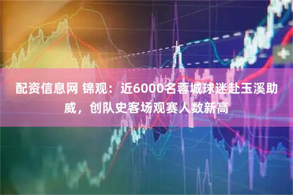 配资信息网 锦观：近6000名蓉城球迷赴玉溪助威，创队史客场观赛人数新高