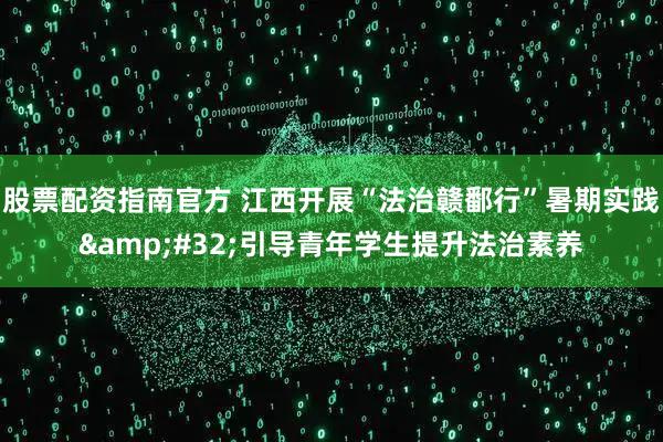 股票配资指南官方 江西开展“法治赣鄱行”暑期实践 引导青年学生提升法治素养