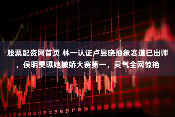 股票配资网首页 林一认证卢昱晓抽象赛道已出师，侯明昊曝她撒娇大赛第一，灵气全网惊艳