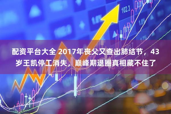 配资平台大全 2017年丧父又查出肺结节，43岁王凯停工消失，巅峰期退圈真相藏不住了