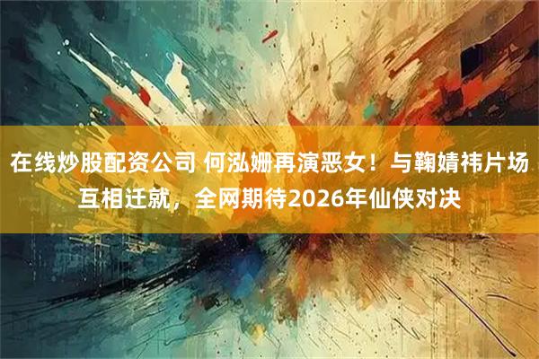 在线炒股配资公司 何泓姗再演恶女！与鞠婧祎片场互相迁就，全网期待2026年仙侠对决