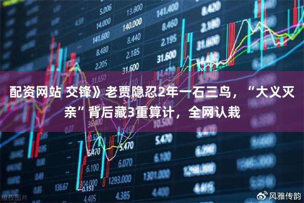 配资网站 交锋》老贾隐忍2年一石三鸟，“大义灭亲”背后藏3重算计，全网认栽