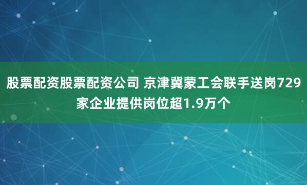 股票配资股票配资公司 京津冀蒙工会联手送岗729家企业提供岗位超1.9万个