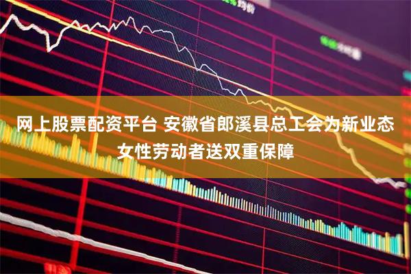 网上股票配资平台 安徽省郎溪县总工会为新业态女性劳动者送双重保障