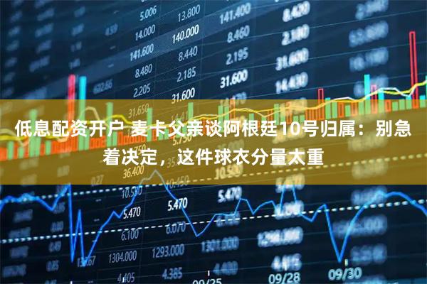低息配资开户 麦卡父亲谈阿根廷10号归属：别急着决定，这件球衣分量太重