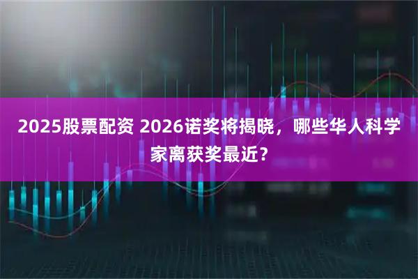 2025股票配资 2026诺奖将揭晓，哪些华人科学家离获奖最近？